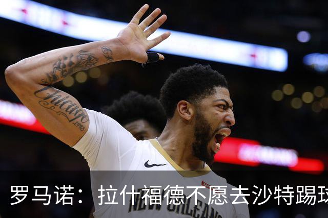 罗马诺：拉什福德不愿去沙特踢球！热刺有意引进，前提是降薪！