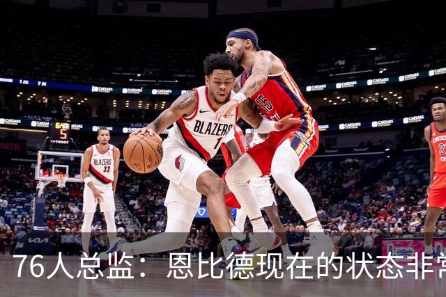 76人总监：恩比德现在的状态非常好，这是他几年来第一次如此艰苦